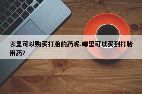 私人药店有打胎药吗吗哪里可以购买打胎的药呢.哪里可以买到打胎用药？