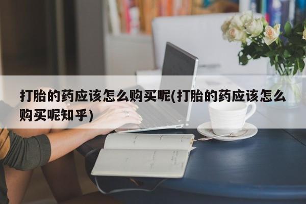私人药店有打胎药吗吗打胎的药应该怎么购买呢(打胎的药应该怎么购买呢知乎)